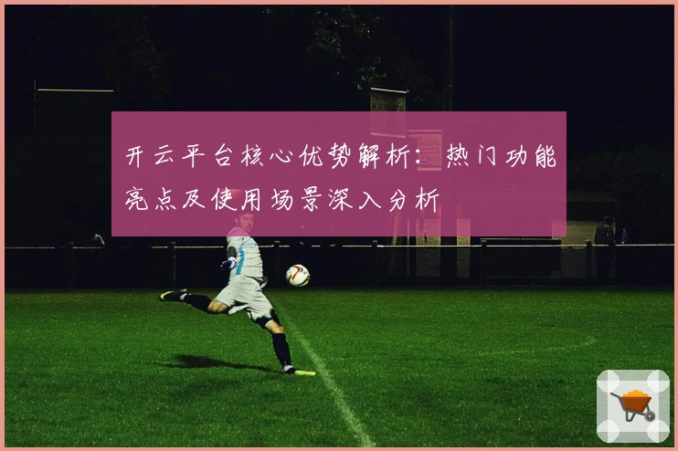 开云平台核心优势解析：热门功能亮点及使用场景深入分析