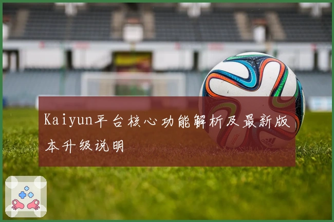 Kaiyun平台核心功能解析及最新版本升级说明