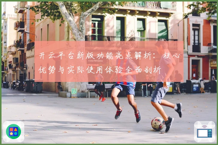 开云平台新版功能亮点解析：核心优势与实际使用体验全面剖析