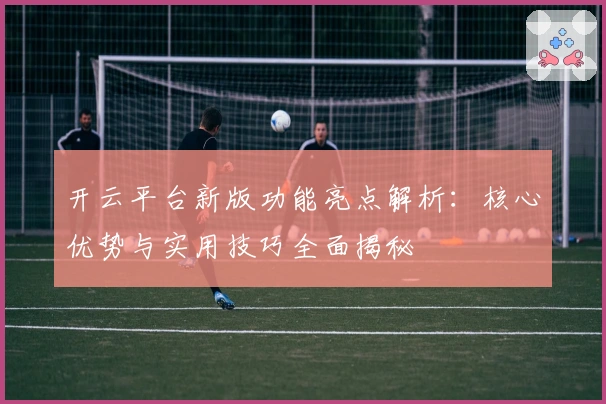 开云平台新版功能亮点解析：核心优势与实用技巧全面揭秘