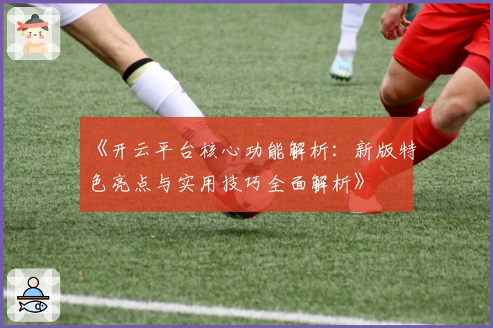 《开云平台核心功能解析：新版特色亮点与实用技巧全面解析》