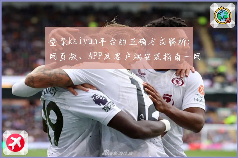 登录kaiyun平台的正确方式解析：网页版、APP及客户端安装指南一网打尽